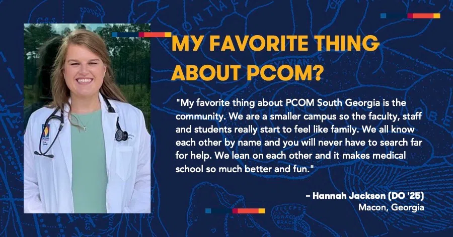 MY FAVORITE THING ABOUT PCOM?: "My favorite thing about PCOM South Georgia is the community. We are a smaller campus so the faculty, staff and students really start to feel like family. We all know each other by name and you will never have to search far for help. We lean on each other and it makes medical school so much better and fun. - Hannah Jackson (DO '25), Macon, Georgia