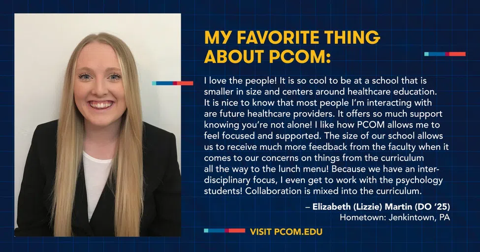 My Favorite Thing about PCOM: I love the people! It is so cool to be at a school that is smaller in size and centers around healthcare education. It is nice to know that most people I'm interacting with are future healthcare providers. It offers so much support knowing you're not alone! I like how PCOM allows me to feel focused and supported. The size of our school allows us to receive much more feedback from the faculty when it comes to our concerns on things from the curriculum all the way to the lunch menu! Because we have an inter- disciplinary focus, I even get to work with the psychology students! Collaboration is mixed into the curriculum. - Elizabeth (Lizzie) Martin (DO '25) Hometown: Jenkintown, PA