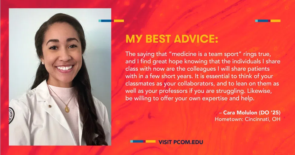 My best advice: The saying that "medicine is a team sport" rings true, and I find great hope knowing that the individuals I share class with now are the colleagues I will share patients with in a few short years. It is essential to think of your classmates as your collaborators, and to lean on them as well as your professors if you are struggling. Likewise, be willing to offer your own expertise and help. - Cara Molulon (DO '25) Hometown: Cincinnati, OH