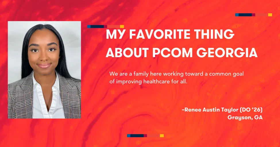 MY FAVORITE THING ABOUT PCOM GEORGIA We are a family here working toward a common goal of improving healthcare for all. -Renee Austin Taylor (DO *26) Grayson, GA