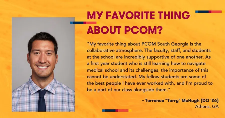 MY FAVORITE THING ABOUT PCOM?: "My favorite thing about PCOM South Georgia is the collaborative atmosphere. The faculty, staff, and students at the school are incredibly supportive of one another. As a first year student who is still learning how to navigate medical school and its challenges, the importance of this cannot be understated. My fellow students are some of the best people I have ever worked with, and I'm proud to be a part of our class alongside them. - Terrence "Terry" McHugh (DO '26), Athens. GA